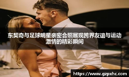 东契奇与足球明星亲密合照展现跨界友谊与运动激情的精彩瞬间